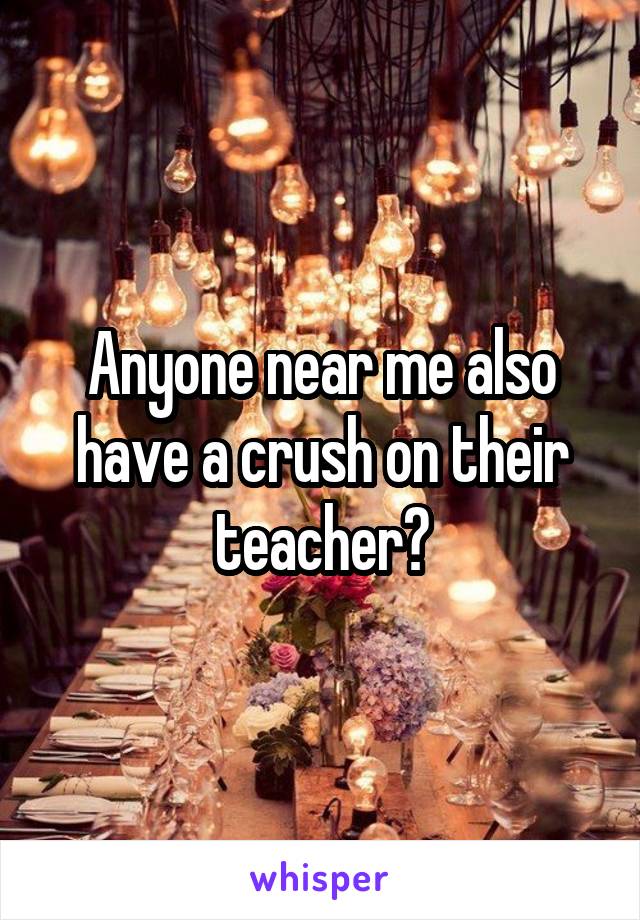 Anyone near me also have a crush on their teacher?