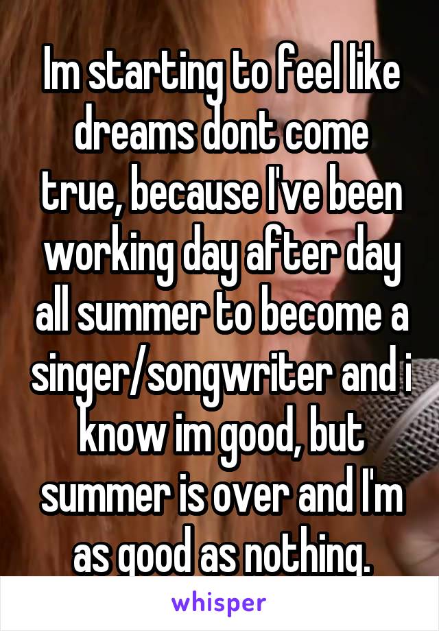 Im starting to feel like dreams dont come true, because I've been working day after day all summer to become a singer/songwriter and i know im good, but summer is over and I'm as good as nothing.