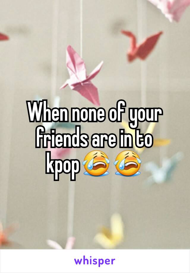 When none of your friends are in to kpop😭😭