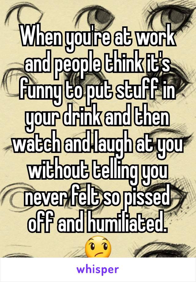 When you're at work and people think it's funny to put stuff in your drink and then watch and laugh at you without telling you never felt so pissed off and humiliated. 😞