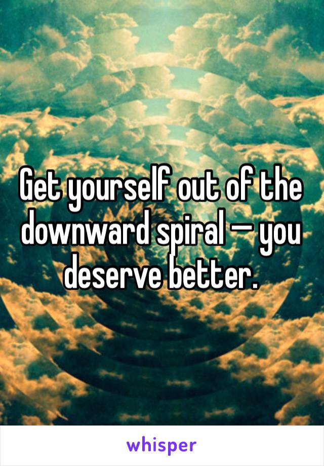 Get yourself out of the downward spiral — you deserve better. 