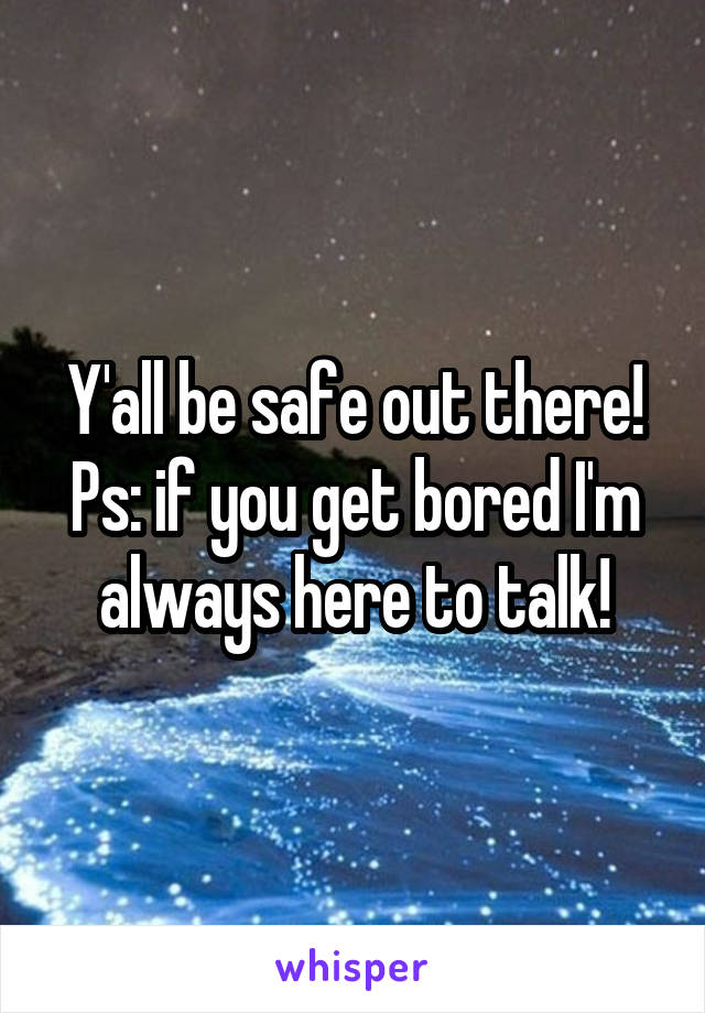 Y'all be safe out there! Ps: if you get bored I'm always here to talk!