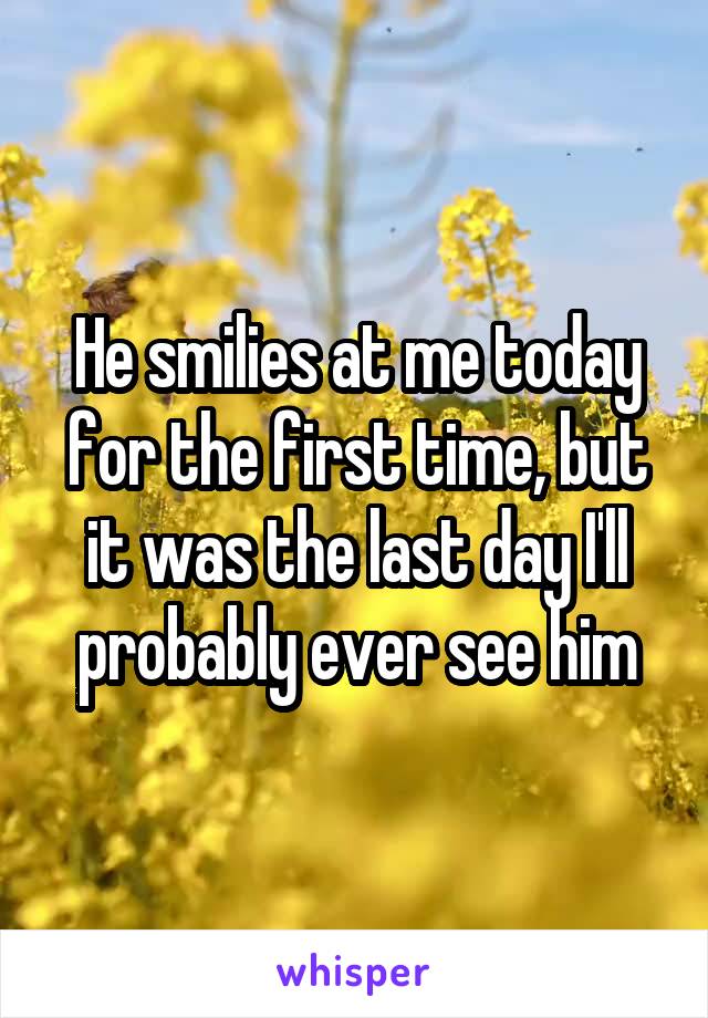 He smilies at me today for the first time, but it was the last day I'll probably ever see him