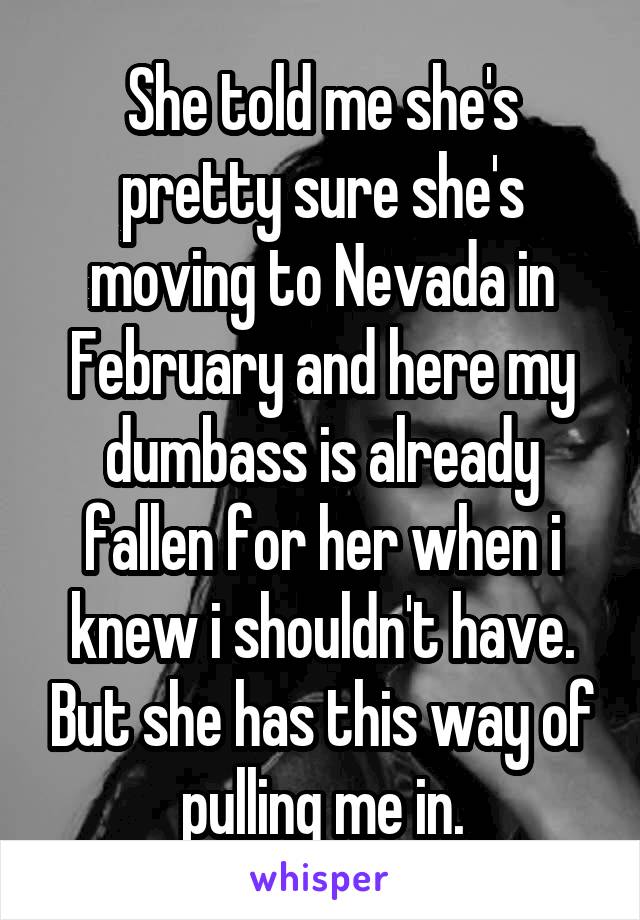She told me she's pretty sure she's moving to Nevada in February and here my dumbass is already fallen for her when i knew i shouldn't have. But she has this way of pulling me in.