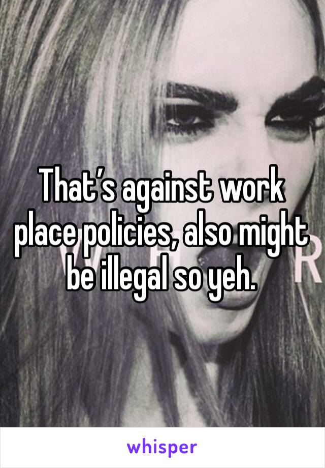 That’s against work place policies, also might be illegal so yeh.