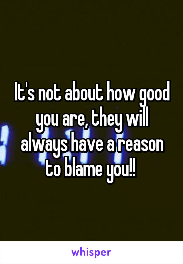 It's not about how good you are, they will always have a reason to blame you!! 