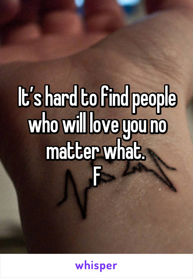 It’s hard to find people who will love you no matter what. 
F