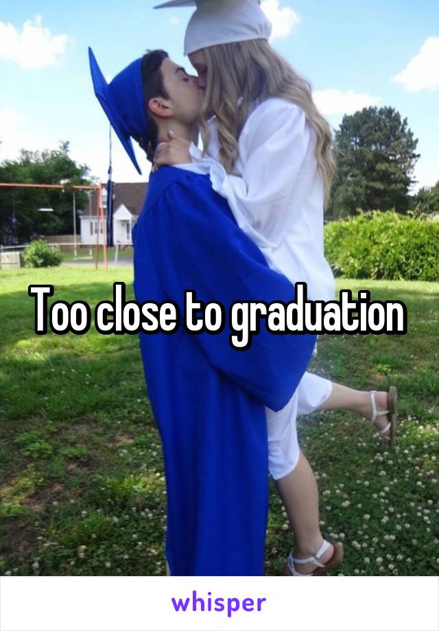 Too close to graduation 