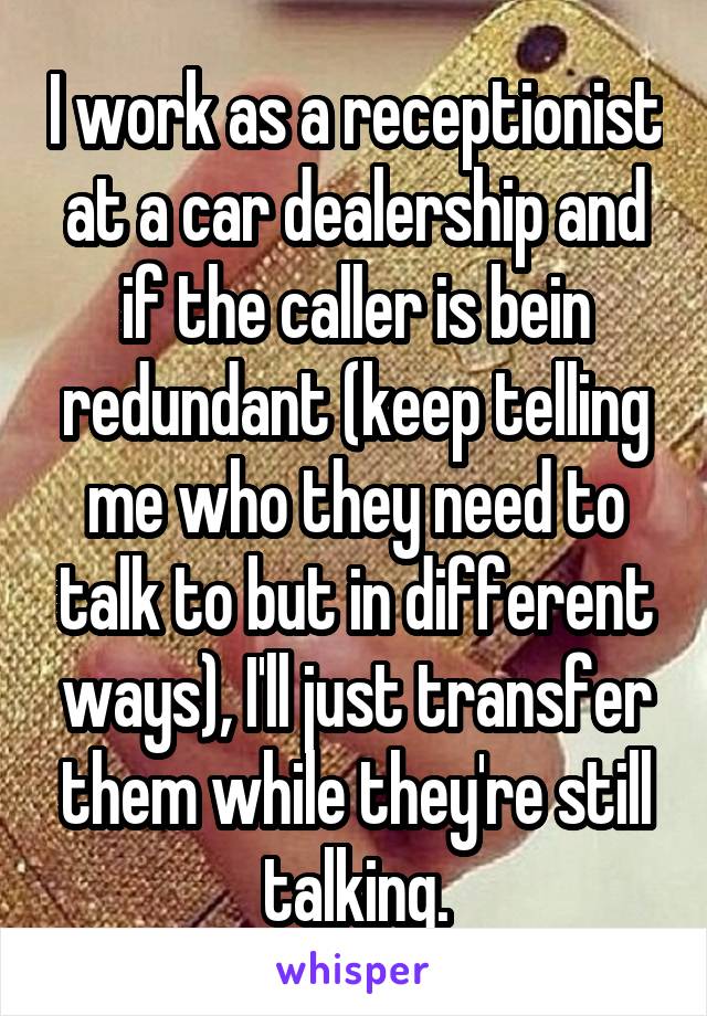 I work as a receptionist at a car dealership and if the caller is bein redundant (keep telling me who they need to talk to but in different ways), I'll just transfer them while they're still talking.