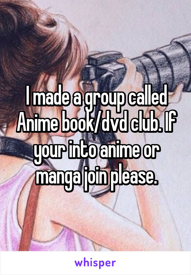 I made a group called Anime book/dvd club. If your into anime or manga join please.