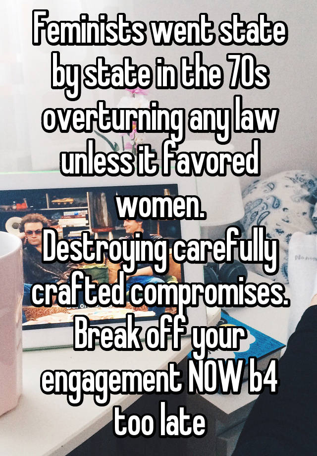 Feminists went state by state in the 70s overturning any law unless it favored women.
Destroying carefully crafted compromises.
Break off your engagement NOW b4 too late