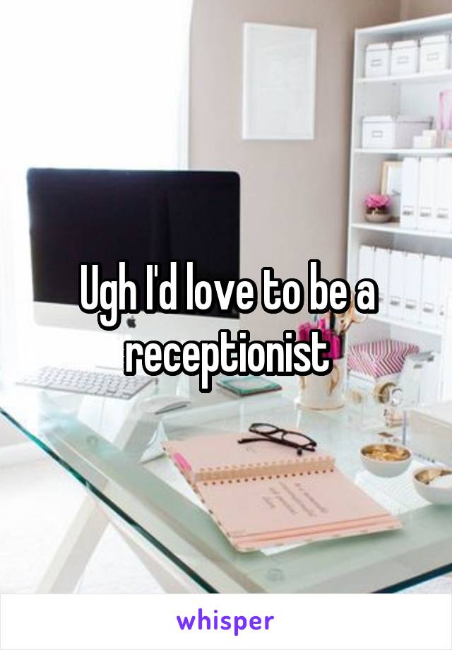 Ugh I'd love to be a receptionist