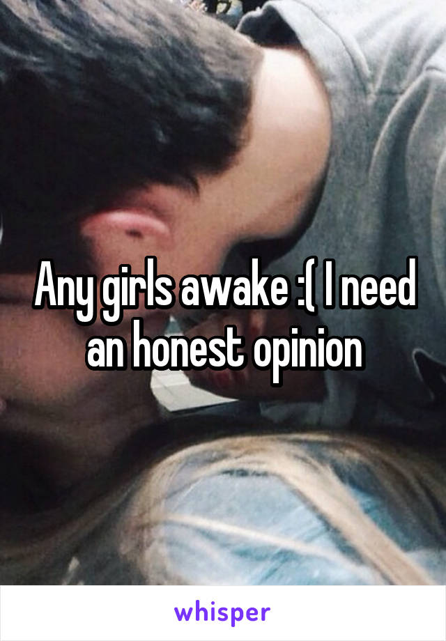 Any girls awake :( I need an honest opinion