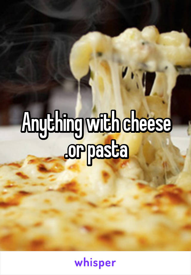 Anything with cheese .or pasta