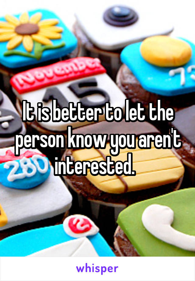 It is better to let the person know you aren't interested.  