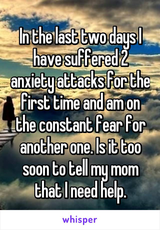 In the last two days I have suffered 2 anxiety attacks for the first time and am on the constant fear for another one. Is it too soon to tell my mom that I need help.