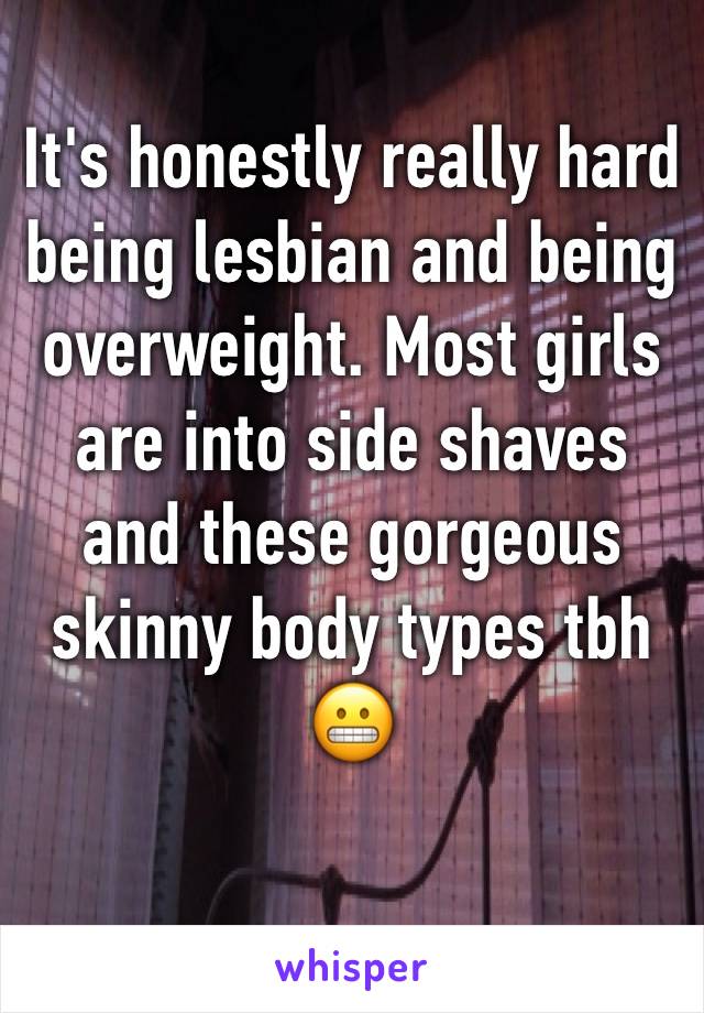 It's honestly really hard being lesbian and being overweight. Most girls are into side shaves and these gorgeous skinny body types tbh 😬