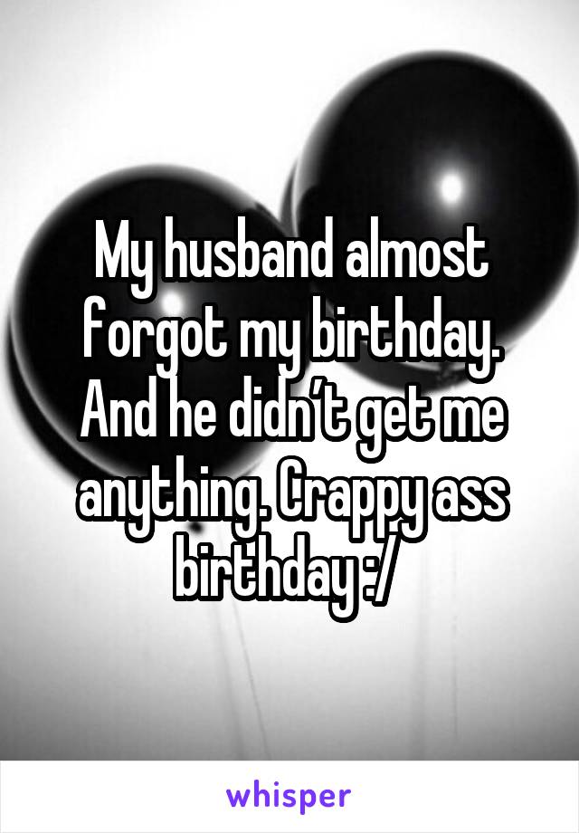 My husband almost forgot my birthday. And he didn’t get me anything. Crappy ass birthday :/ 