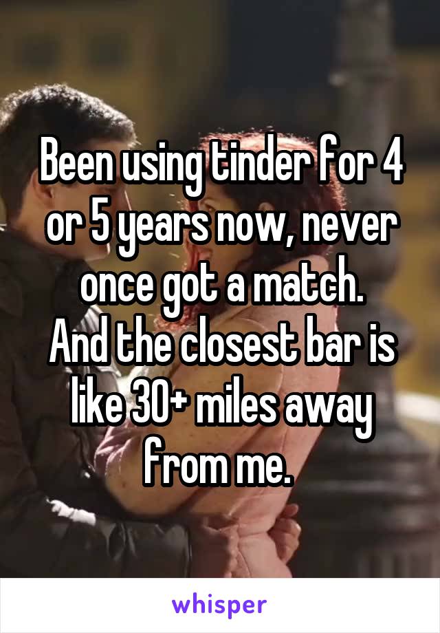 Been using tinder for 4 or 5 years now, never once got a match.
And the closest bar is like 30+ miles away from me. 