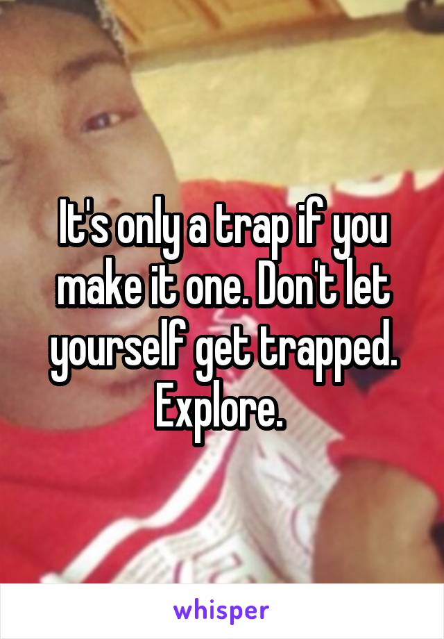 It's only a trap if you make it one. Don't let yourself get trapped. Explore. 
