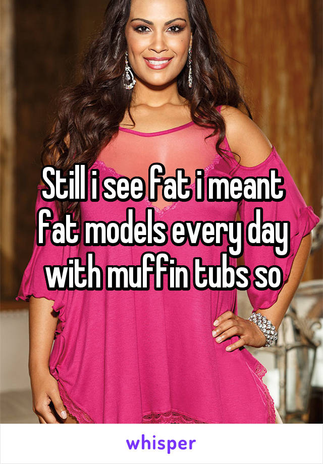 Still i see fat i meant fat models every day with muffin tubs so