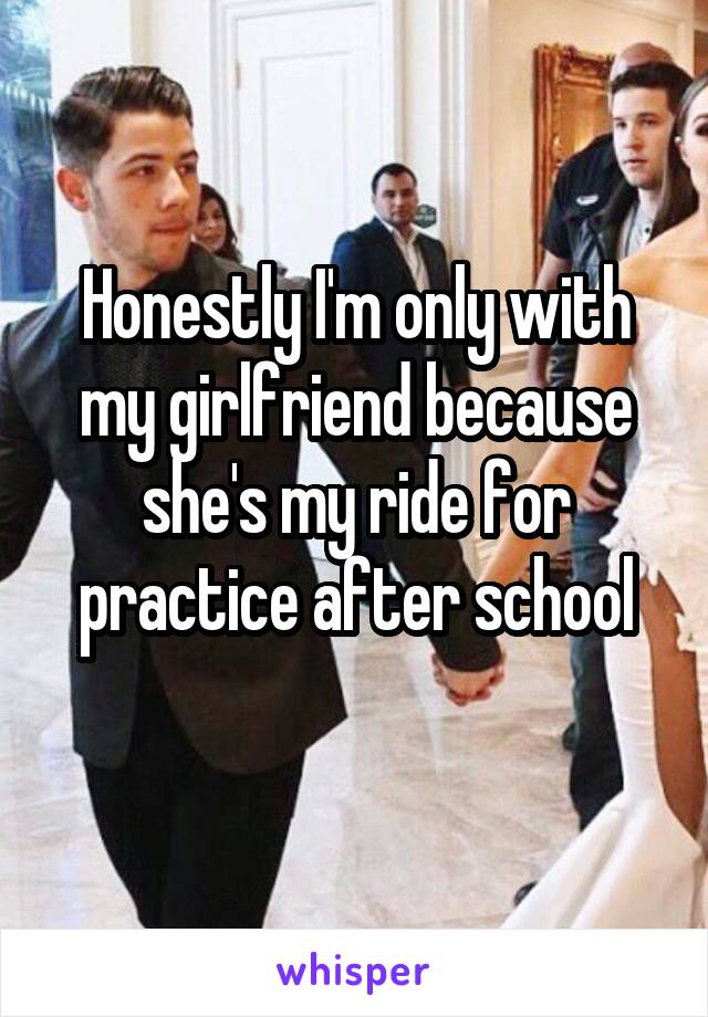 Honestly I'm only with my girlfriend because she's my ride for practice after school
