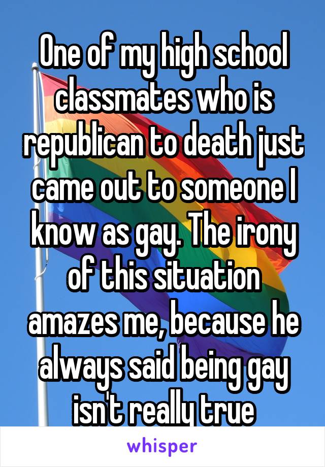 One of my high school classmates who is republican to death just came out to someone I know as gay. The irony of this situation amazes me, because he always said being gay isn't really true
