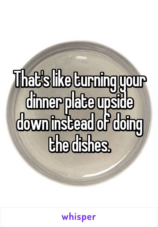 That's like turning your dinner plate upside down instead of doing the dishes.