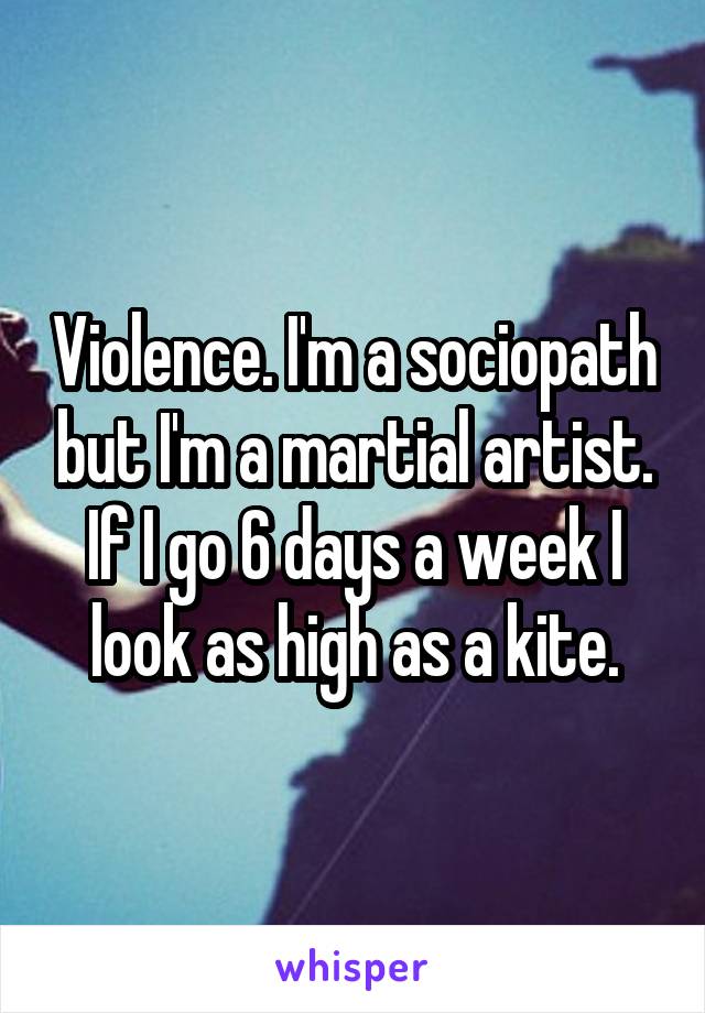 Violence. I'm a sociopath but I'm a martial artist. If I go 6 days a week I look as high as a kite.