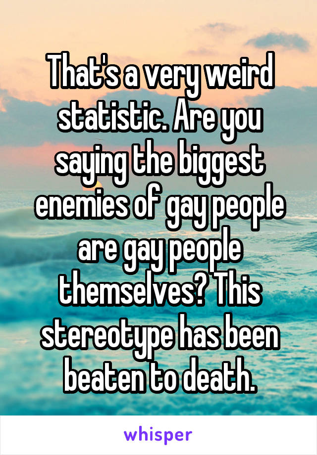 That's a very weird statistic. Are you saying the biggest enemies of gay people are gay people themselves? This stereotype has been beaten to death.