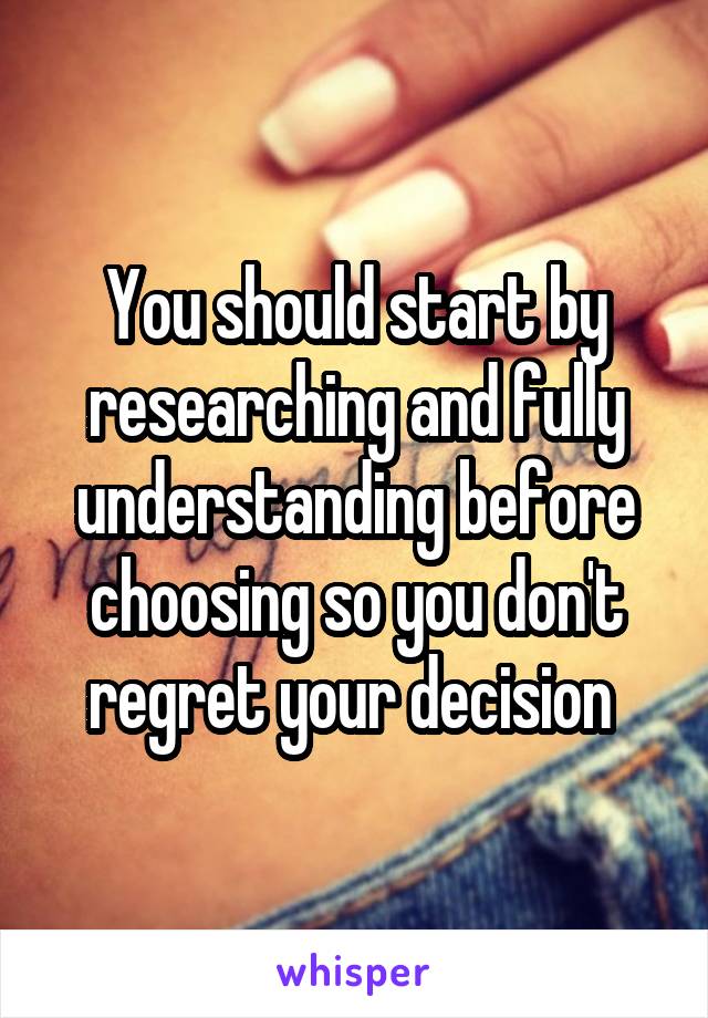 You should start by researching and fully understanding before choosing so you don't regret your decision 