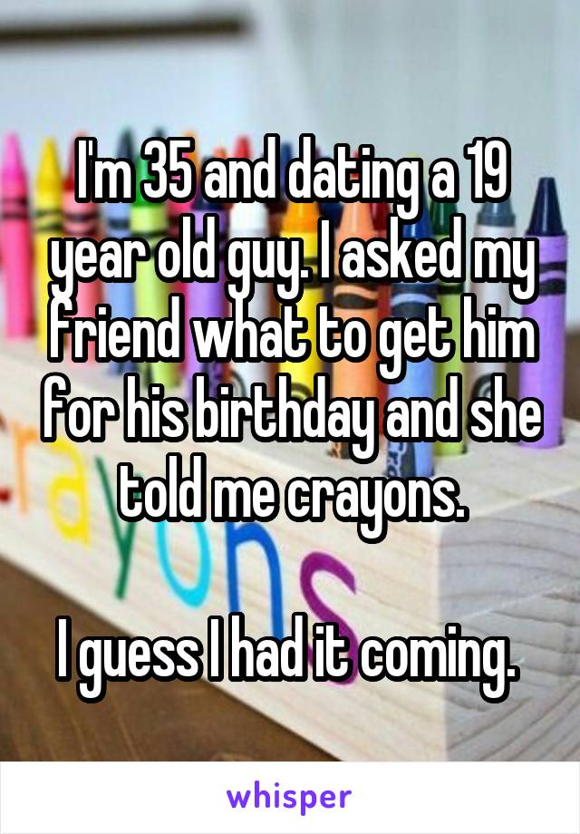 I'm 35 and dating a 19 year old guy. I asked my friend what to get him for his birthday and she told me crayons.

I guess I had it coming. 