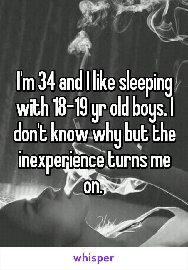 I'm 34 and I like sleeping with 18-19 yr old boys. I don't know why but the inexperience turns me on. 