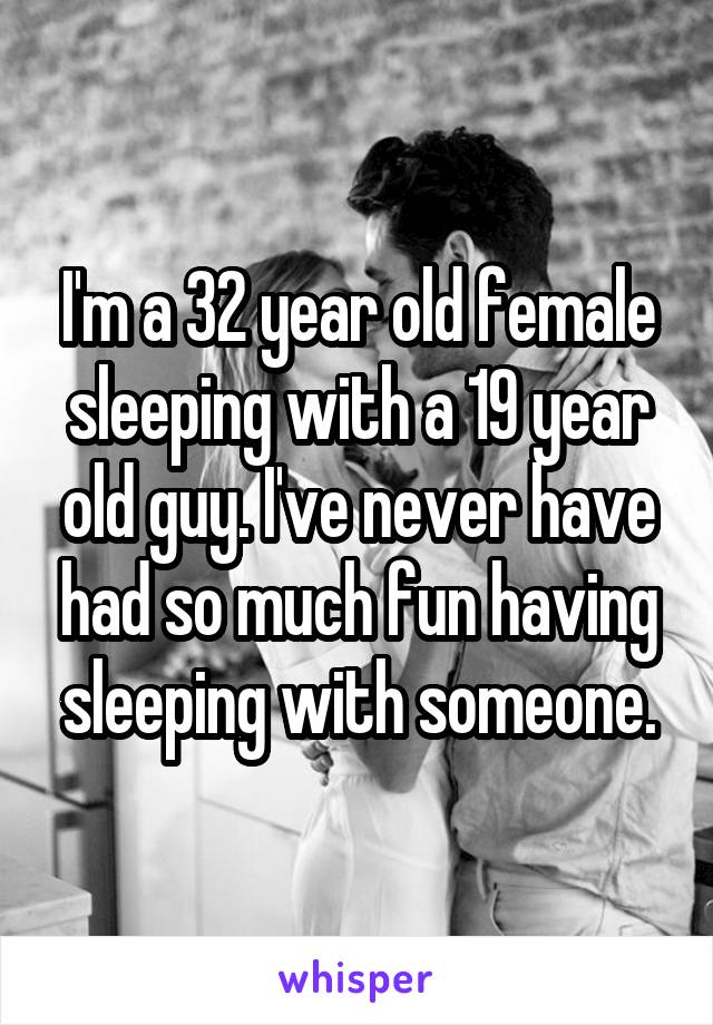 I'm a 32 year old female sleeping with a 19 year old guy. I've never have had so much fun having sleeping with someone.