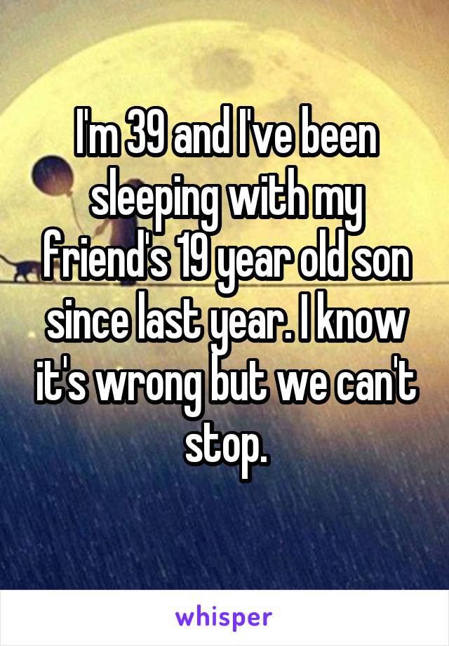 I'm 39 and I've been sleeping with my friend's 19 year old son since last year. I know it's wrong but we can't stop.

