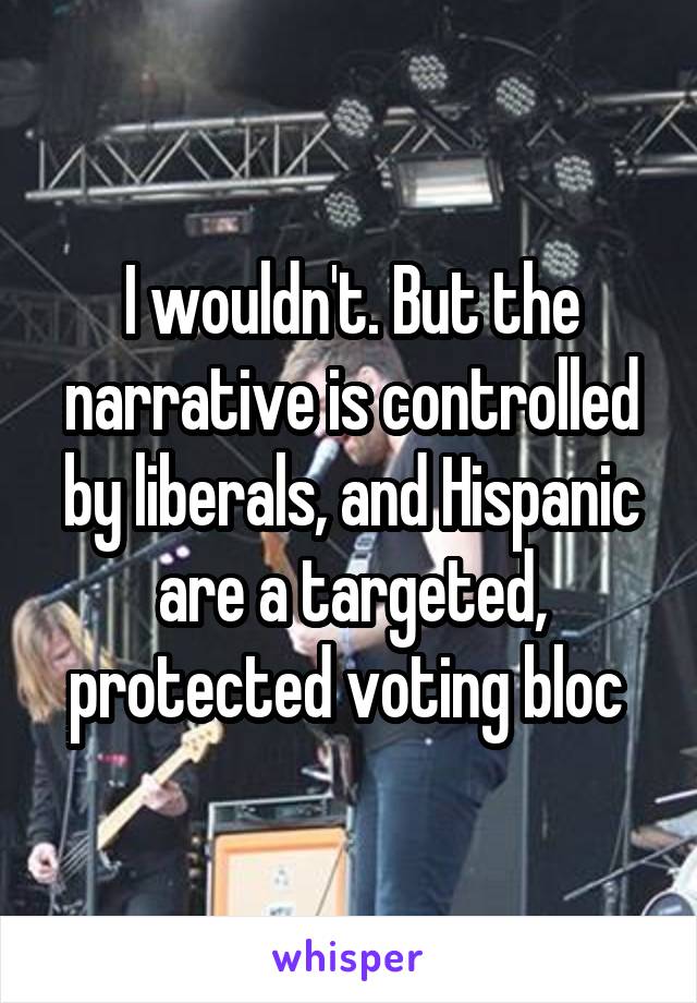 I wouldn't. But the narrative is controlled by liberals, and Hispanic are a targeted, protected voting bloc 