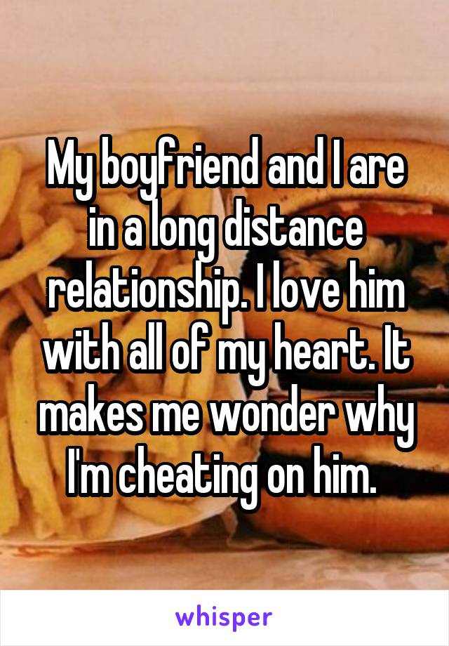 My boyfriend and I are in a long distance relationship. I love him with all of my heart. It makes me wonder why I'm cheating on him. 