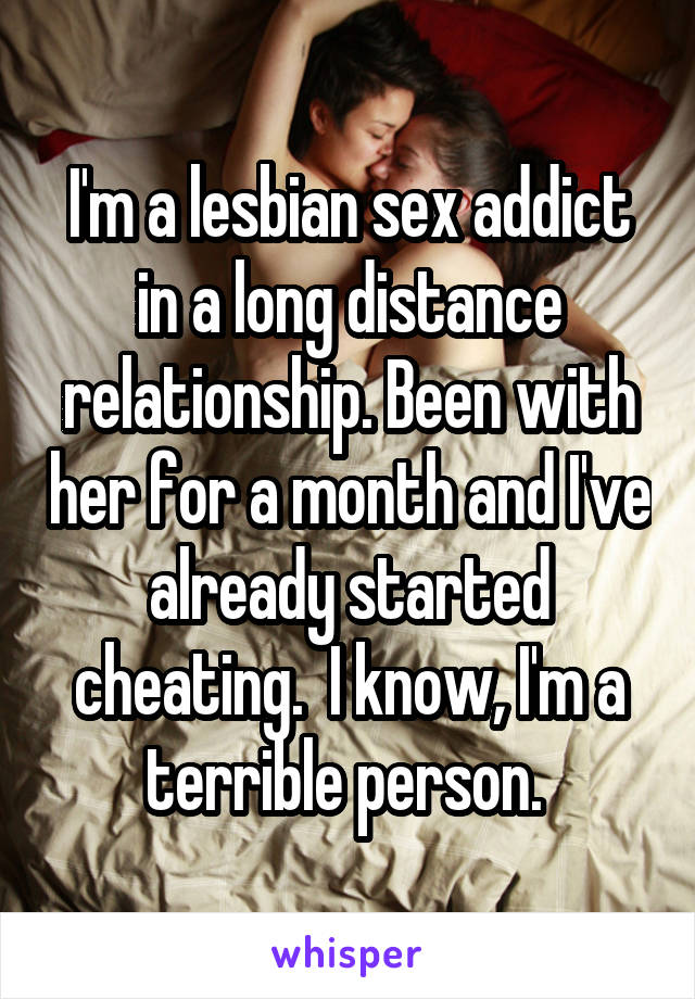 I'm a lesbian sex addict in a long distance relationship. Been with her for a month and I've already started cheating.  I know, I'm a terrible person. 