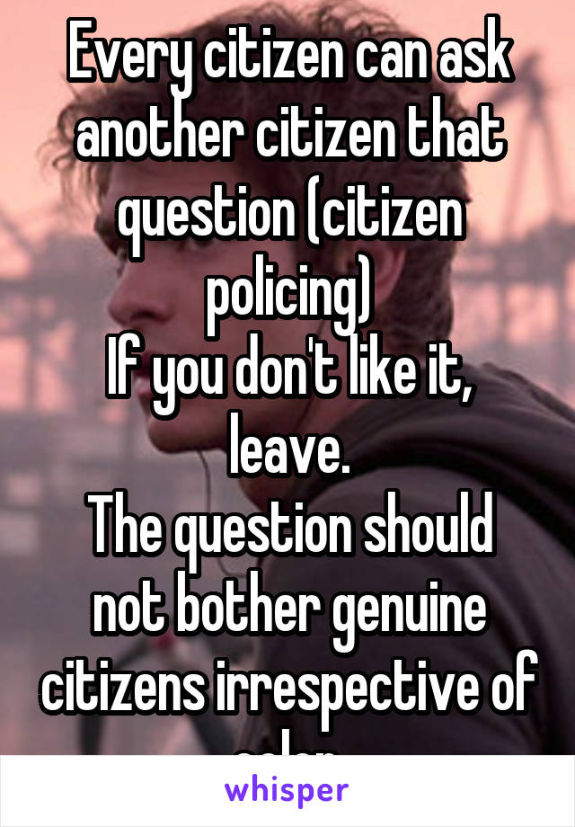 Every citizen can ask another citizen that question (citizen policing)
If you don't like it, leave.
The question should not bother genuine citizens irrespective of color.