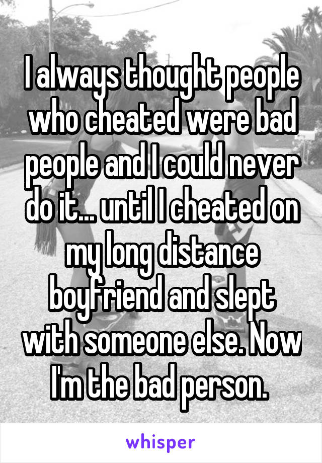 I always thought people who cheated were bad people and I could never do it... until I cheated on my long distance boyfriend and slept with someone else. Now I'm the bad person. 