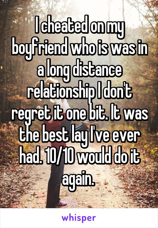 I cheated on my boyfriend who is was in a long distance relationship I don't regret it one bit. It was the best lay I've ever had. 10/10 would do it again. 
