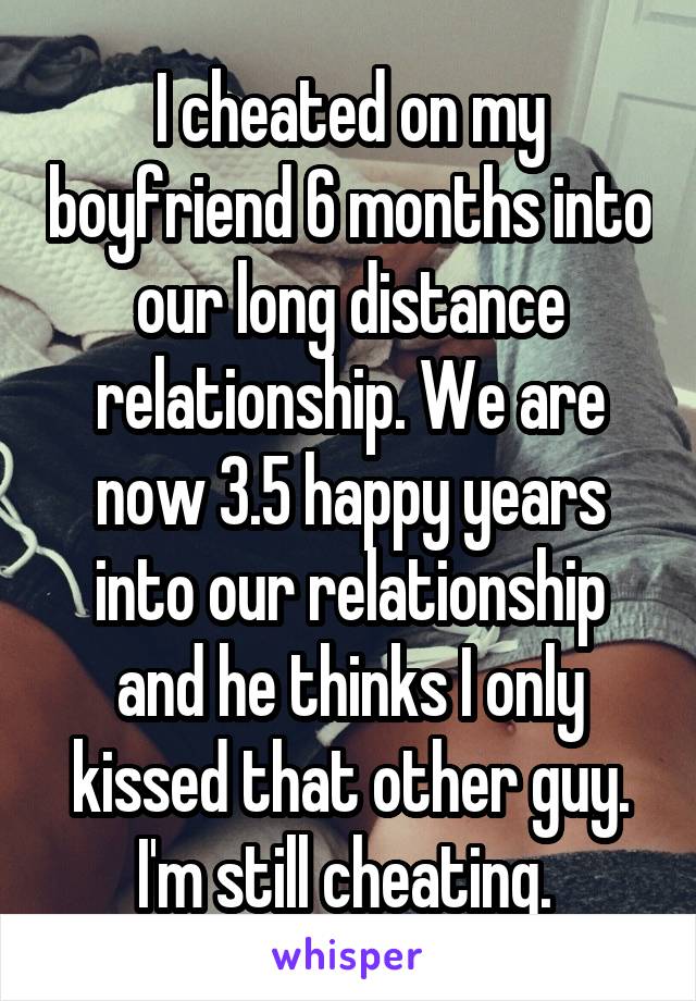 I cheated on my boyfriend 6 months into our long distance relationship. We are now 3.5 happy years into our relationship and he thinks I only kissed that other guy. I'm still cheating. 