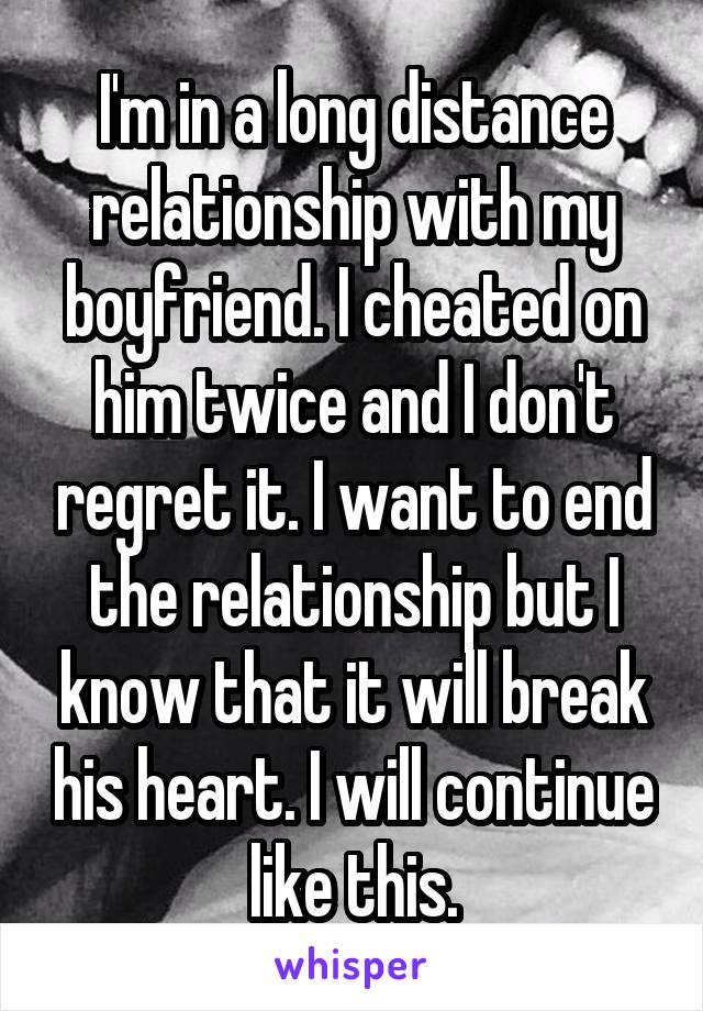 I'm in a long distance relationship with my boyfriend. I cheated on him twice and I don't regret it. I want to end the relationship but I know that it will break his heart. I will continue like this.