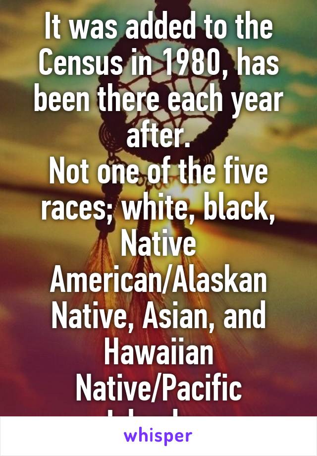 It was added to the Census in 1980, has been there each year after.
Not one of the five races; white, black, Native American/Alaskan Native, Asian, and Hawaiian Native/Pacific Islander.