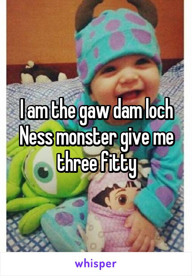 I am the gaw dam loch Ness monster give me three fitty