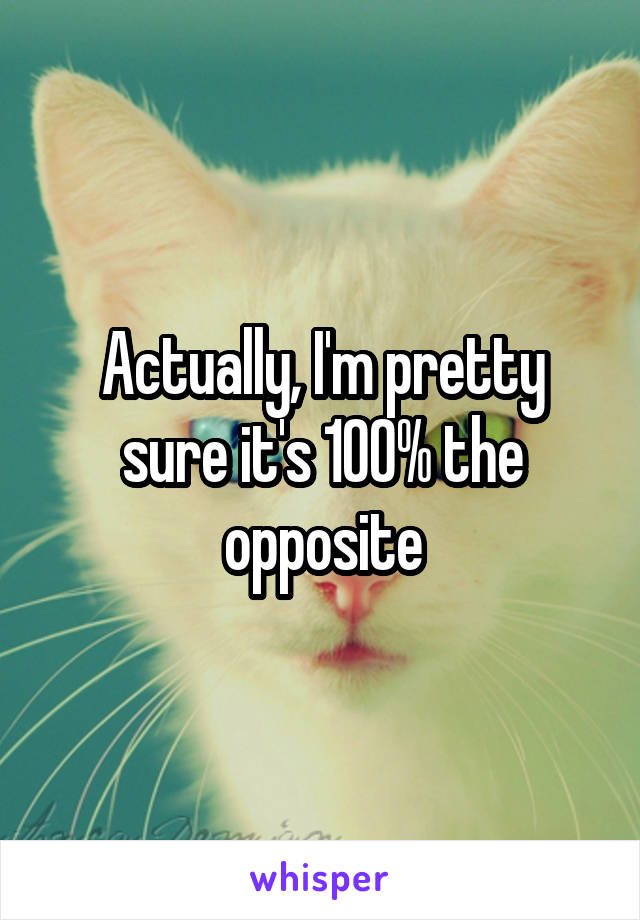 Actually, I'm pretty sure it's 100% the opposite