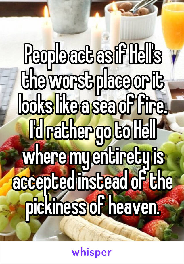 People act as if Hell's the worst place or it looks like a sea of fire. I'd rather go to Hell where my entirety is accepted instead of the pickiness of heaven.