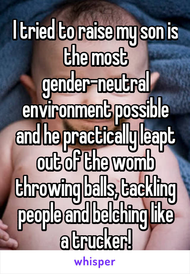 I tried to raise my son is the most gender-neutral environment possible and he practically leapt out of the womb throwing balls, tackling people and belching like a trucker!