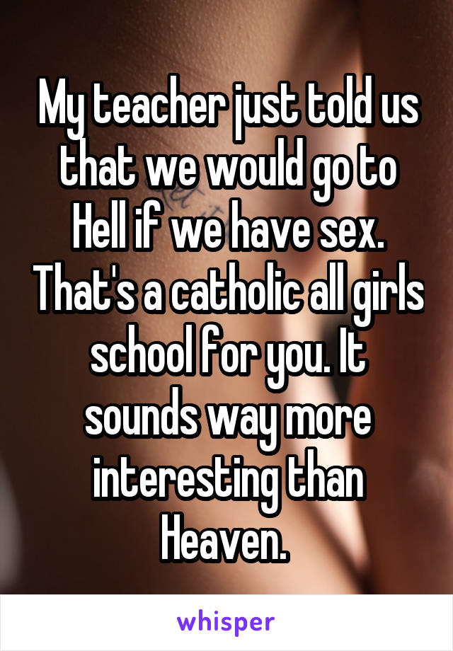 My teacher just told us that we would go to Hell if we have sex. That's a catholic all girls school for you. It sounds way more interesting than Heaven. 