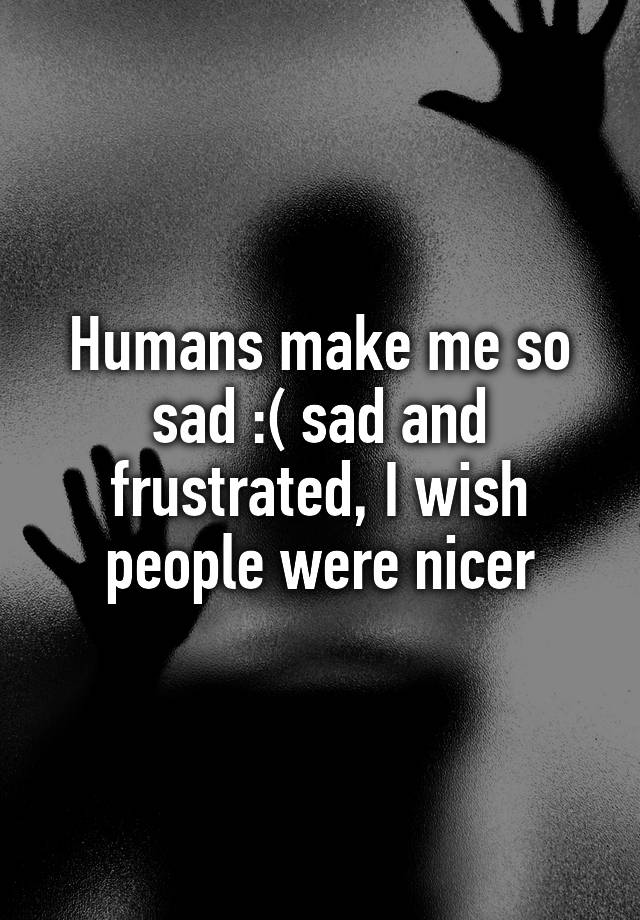 humans-make-me-so-sad-sad-and-frustrated-i-wish-people-were-nicer